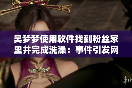 吳夢夢使用軟件找到粉絲家里并完成洗澡：事件引發(fā)網(wǎng)絡(luò)安全警示