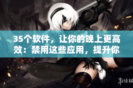 35個(gè)軟件，讓你的晚上更高效：禁用這些應(yīng)用，提升你的工作和學(xué)習(xí)效率