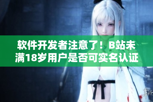 軟件開發(fā)者注意了！B站未滿18歲用戶是否可實(shí)名認(rèn)證？