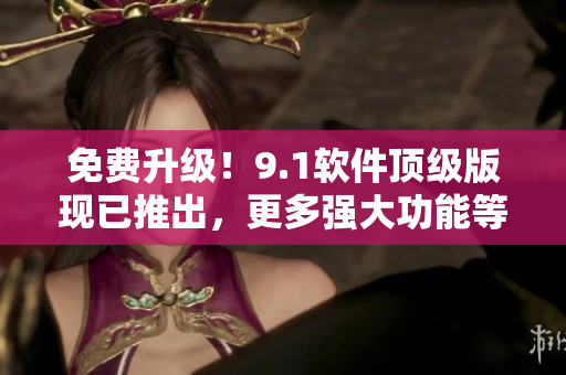 免費升級！9.1軟件頂級版現(xiàn)已推出，更多強大功能等你來體驗