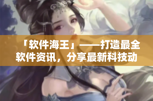 「軟件海王」——打造最全軟件資訊，分享最新科技動態(tài)！