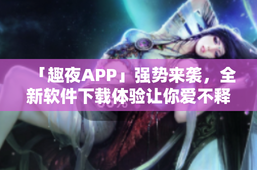 「趣夜APP」強(qiáng)勢(shì)來襲，全新軟件下載體驗(yàn)讓你愛不釋手！