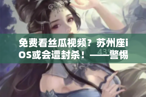 免費(fèi)看絲瓜視頻？蘇州座iOS或會(huì)遭封殺！——警惕軟件安全風(fēng)險(xiǎn)