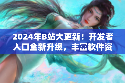 2024年B站大更新！開發(fā)者入口全新升級，豐富軟件資源助力創(chuàng)新開發(fā)！