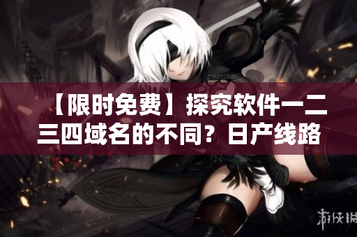 【限時免費】探究軟件一二三四域名的不同？日產(chǎn)線路給你答案