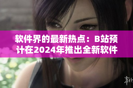 軟件界的最新熱點：B站預計在2024年推出全新軟件入口