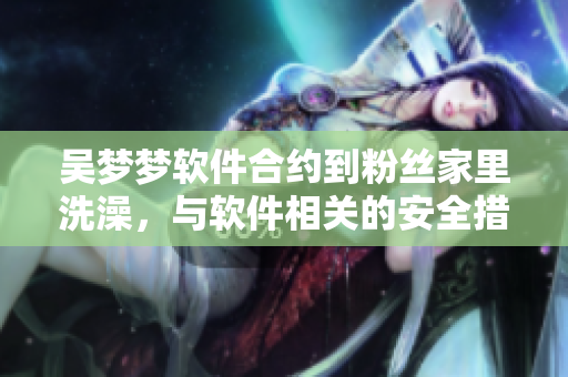 吳夢夢軟件合約到粉絲家里洗澡，與軟件相關(guān)的安全措施該如何應(yīng)對(duì)？
