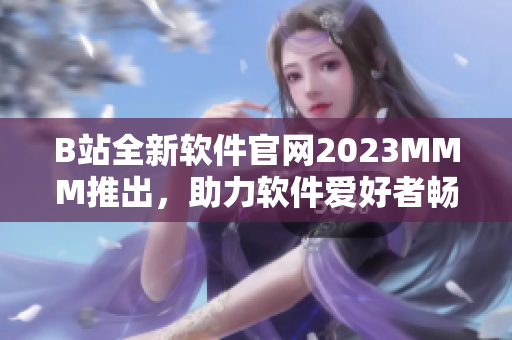 B站全新軟件官網(wǎng)2023MMM推出，助力軟件愛好者暢享高質(zhì)量?jī)?nèi)容