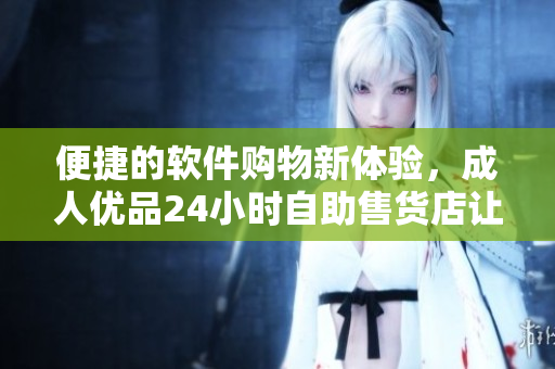 便捷的軟件購物新體驗(yàn)，成人優(yōu)品24小時(shí)自助售貨店讓你買到你需要的軟件