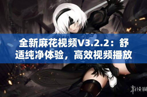全新麻花視頻V3.2.2：舒適純凈體驗，高效視頻播放不容錯過！