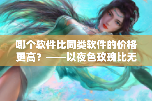 哪個軟件比同類軟件的價格更高？——以夜色玫瑰比無人區(qū)玫瑰為例