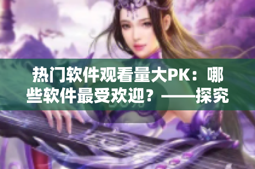 熱門軟件觀看量大PK：哪些軟件最受歡迎？——探究各軟件播放人數(shù)的背后故事