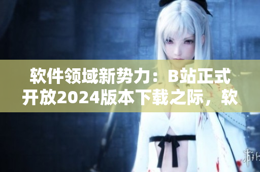 軟件領(lǐng)域新勢力：B站正式開放2024版本下載之際，軟件愛好者迎來全新入口!