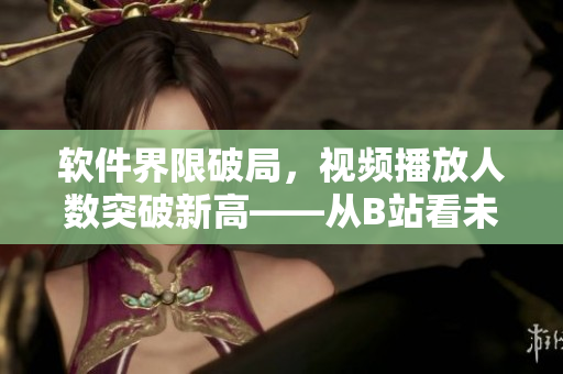 軟件界限破局，視頻播放人數(shù)突破新高——從B站看未來(lái)軟件發(fā)展趨勢(shì)