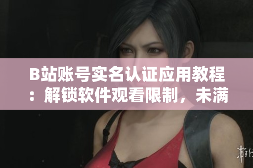 B站賬號實名認證應(yīng)用教程：解鎖軟件觀看限制，未滿18歲怎么辦？