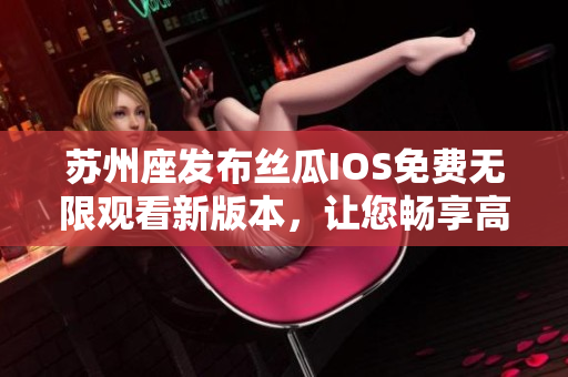 蘇州座發(fā)布絲瓜IOS免費(fèi)無(wú)限觀(guān)看新版本，讓您暢享高清影視資源！
