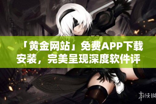 「黃金網(wǎng)站」免費(fèi)APP下載安裝，完美呈現(xiàn)深度軟件評(píng)測(cè)與技巧攻略！
