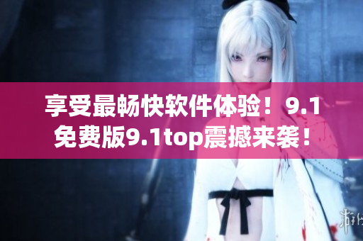 享受最暢快軟件體驗(yàn)！9.1免費(fèi)版9.1top震撼來襲！