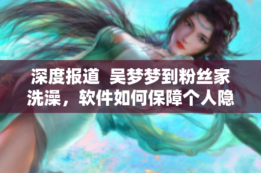 深度報道  吳夢夢到粉絲家洗澡，軟件如何保障個人隱私？