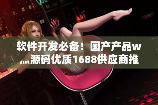 軟件開發(fā)必備！國產(chǎn)產(chǎn)品w灬源碼優(yōu)質(zhì)1688供應(yīng)商推薦