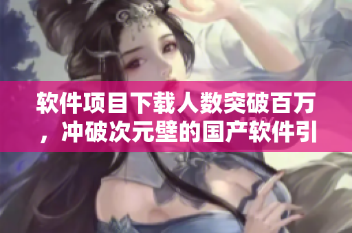 軟件項(xiàng)目下載人數(shù)突破百萬，沖破次元壁的國產(chǎn)軟件引爆市場(chǎng)！