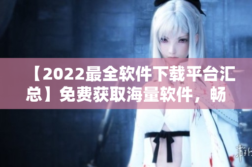 【2022最全軟件下載平臺匯總】免費獲取海量軟件，暢享卓越體驗！