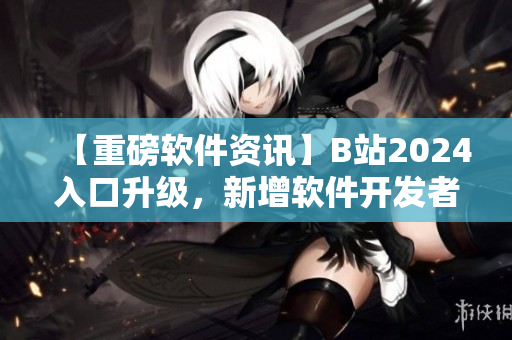 【重磅軟件資訊】B站2024入口升級，新增軟件開發(fā)者專區(qū)！