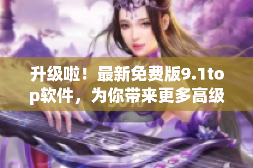 升級(jí)啦！最新免費(fèi)版9.1top軟件，為你帶來(lái)更多高級(jí)功能！