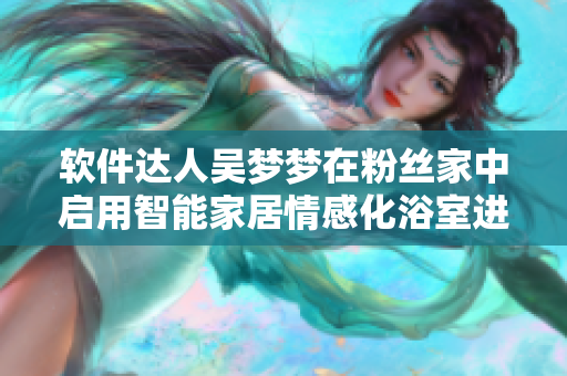軟件達人吳夢夢在粉絲家中啟用智能家居情感化浴室進行舒適沐浴