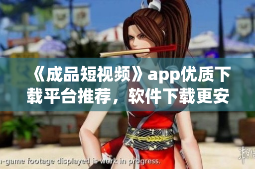 《成品短視頻》app優(yōu)質下載平臺推薦，軟件下載更安全快捷！