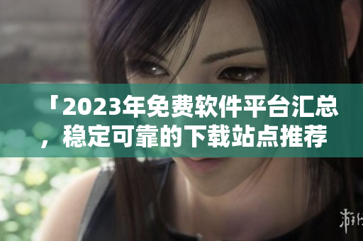 「2023年免費軟件平臺匯總，穩(wěn)定可靠的下載站點推薦」