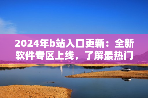 2024年b站入口更新：全新軟件專區(qū)上線，了解最熱門軟件應(yīng)用推薦！