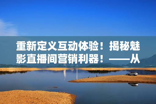 重新定義互動體驗！揭秘魅影直播間營銷利器！——從軟件角度分析