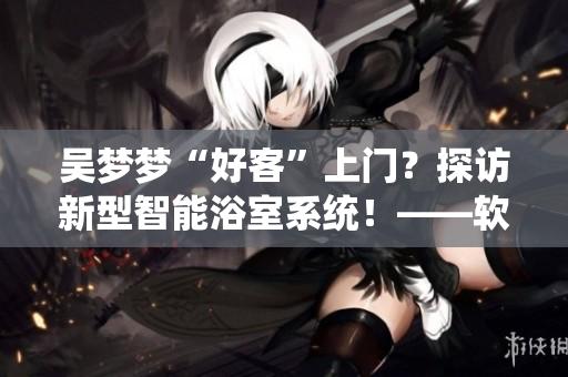 吳夢夢“好客”上門？探訪新型智能浴室系統(tǒng)！——軟件圈感受未來浴室革命