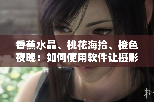 香蕉水晶、桃花海拾、橙色夜晚：如何使用軟件讓攝影更加出色