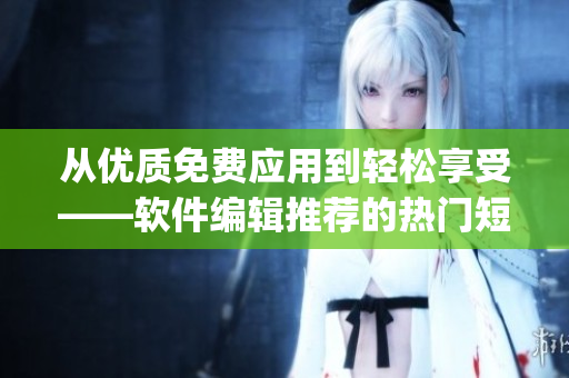 從優(yōu)質(zhì)免費(fèi)應(yīng)用到輕松享受——軟件編輯推薦的熱門短視頻App清單！