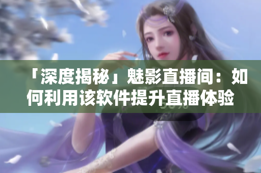 「深度揭秘」魅影直播間：如何利用該軟件提升直播體驗？